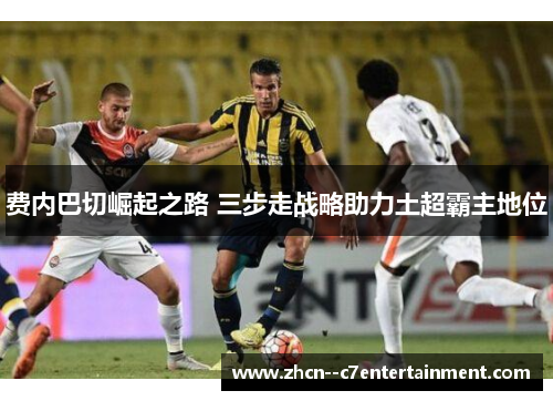 费内巴切崛起之路 三步走战略助力土超霸主地位