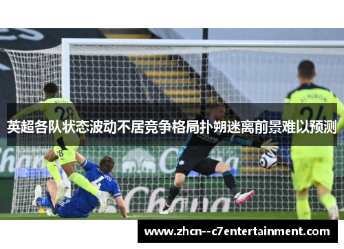 英超各队状态波动不居竞争格局扑朔迷离前景难以预测