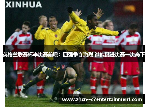 英格兰联赛杯半决赛前瞻:四强争夺激烈 谁能挺进决赛一决高下 英格兰联赛杯半决赛前瞻:四强争夺激烈 谁能挺进决赛一决高下