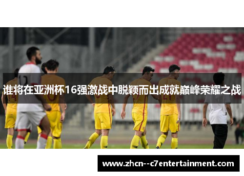 谁将在亚洲杯16强激战中脱颖而出成就巅峰荣耀之战