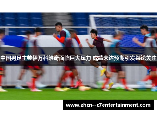 中国男足主帅伊万科维奇面临巨大压力 成绩未达预期引发舆论关注