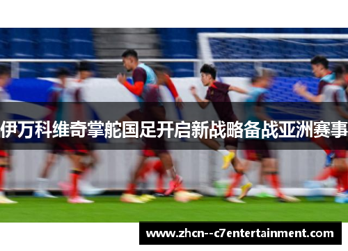伊万科维奇掌舵国足开启新战略备战亚洲赛事