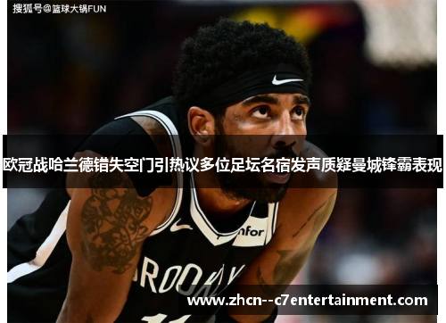 欧冠战哈兰德错失空门引热议多位足坛名宿发声质疑曼城锋霸表现