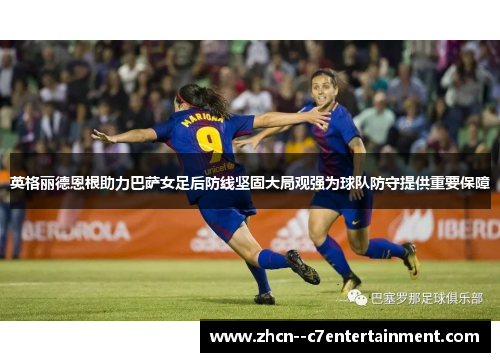 英格丽德恩根助力巴萨女足后防线坚固大局观强为球队防守提供重要保障