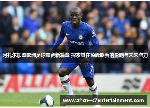 阿扎尔加盟欧洲足球联赛新篇章 探索其在顶级联赛的影响与未来潜力
